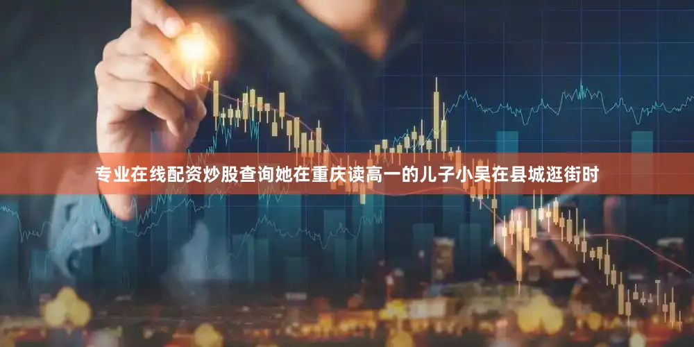 专业在线配资炒股查询她在重庆读高一的儿子小吴在县城逛街时