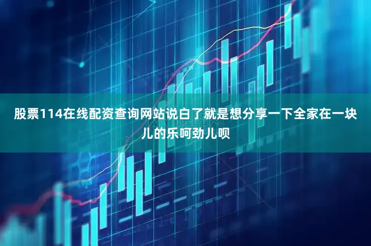 股票114在线配资查询网站说白了就是想分享一下全家在一块儿的乐呵劲儿呗