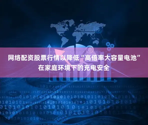 网络配资股票行情以降低“高倍率大容量电池”在家庭环境下的充电安全
