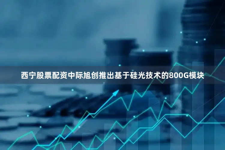 西宁股票配资中际旭创推出基于硅光技术的800G模块